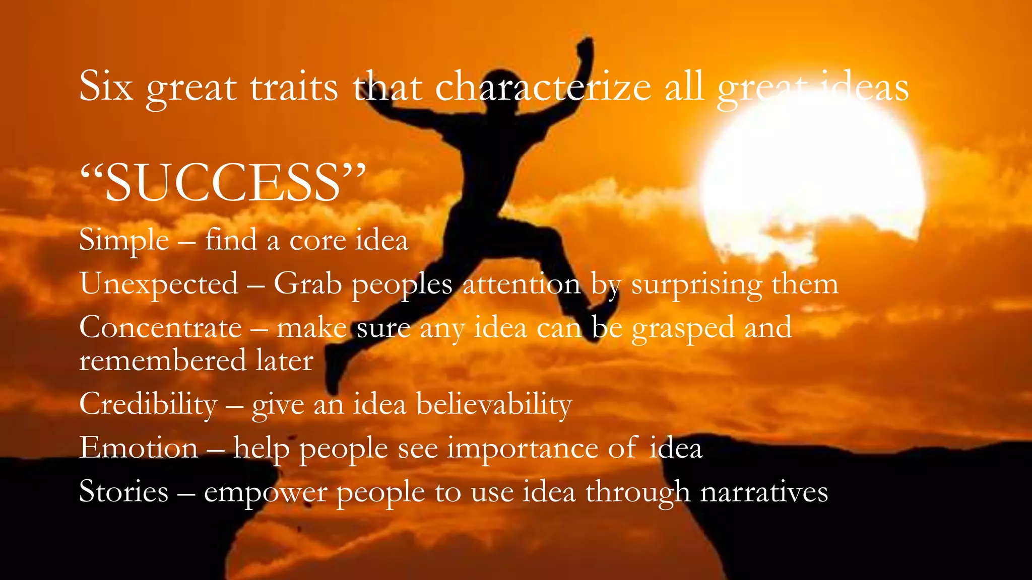 Six great traits that characterize all great ideas
“SUCCESS”
Simple – find a core idea
Unexpected – Grab peoples attention by surprising them
Concentrate – make sure any idea can be grasped and
remembered later
Credibility – give an idea believability
Emotion – help people see importance of idea
Stories – empower people to use idea through narratives
 