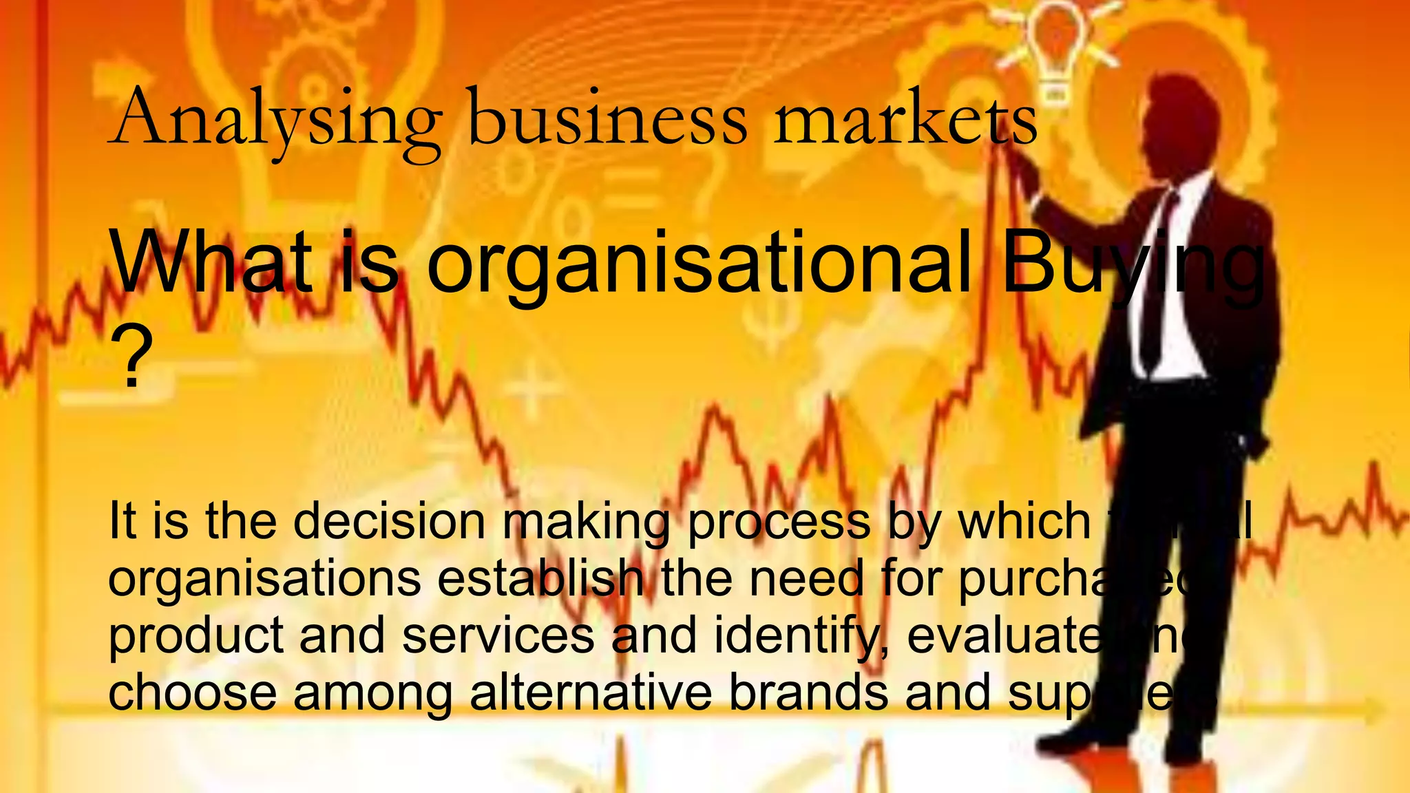Analysing business markets
What is organisational Buying
?
It is the decision making process by which formal
organisations establish the need for purchased
product and services and identify, evaluate and
choose among alternative brands and suppliers
 