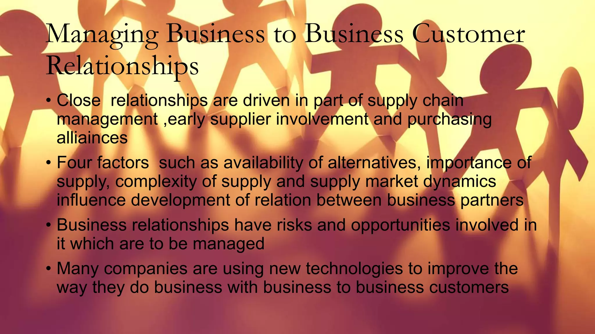 Managing Business to Business Customer
Relationships
• Close relationships are driven in part of supply chain
management ,early supplier involvement and purchasing
alliainces
• Four factors such as availability of alternatives, importance of
supply, complexity of supply and supply market dynamics
influence development of relation between business partners
• Business relationships have risks and opportunities involved in
it which are to be managed
• Many companies are using new technologies to improve the
way they do business with business to business customers
 