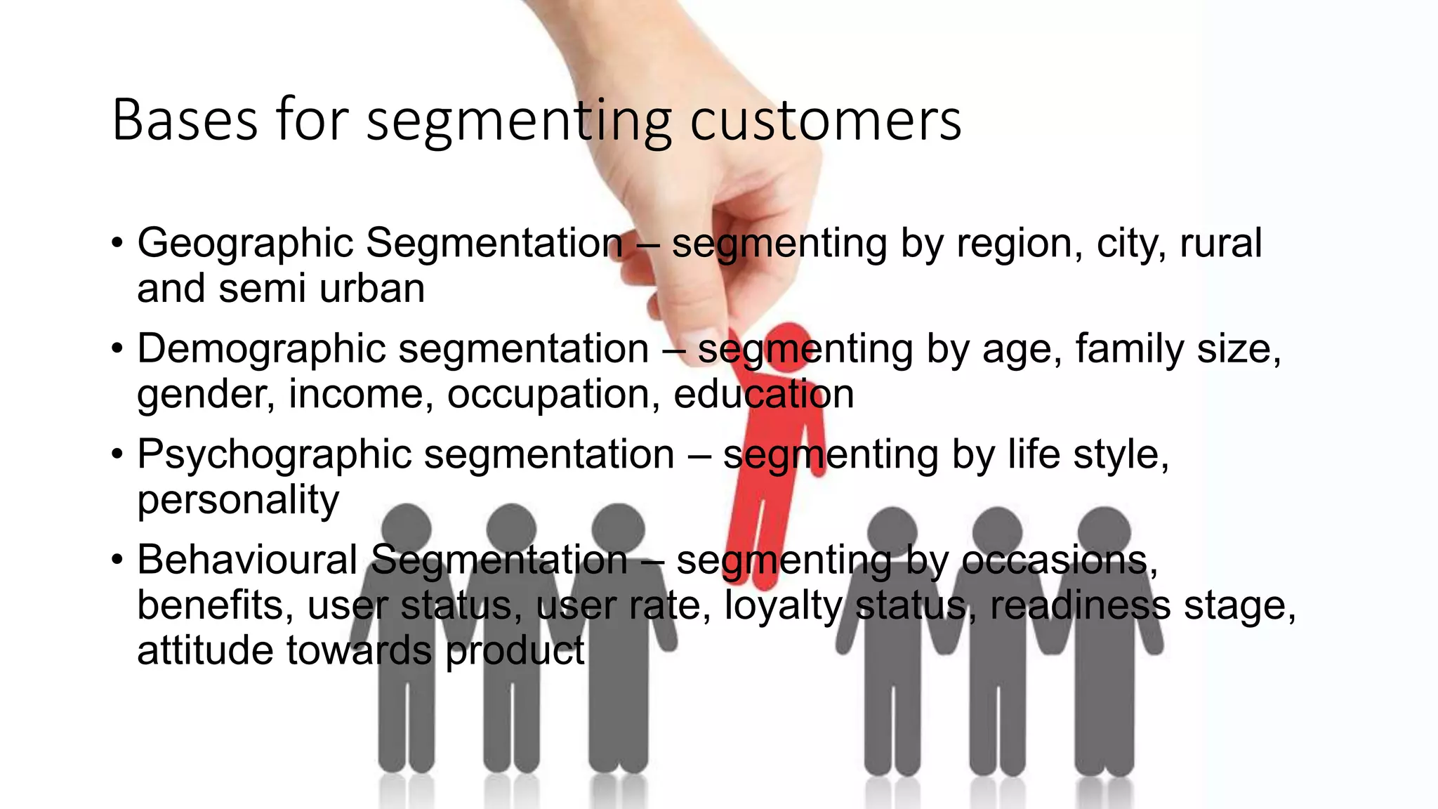 Bases for segmenting customers
• Geographic Segmentation – segmenting by region, city, rural
and semi urban
• Demographic segmentation – segmenting by age, family size,
gender, income, occupation, education
• Psychographic segmentation – segmenting by life style,
personality
• Behavioural Segmentation – segmenting by occasions,
benefits, user status, user rate, loyalty status, readiness stage,
attitude towards product
 