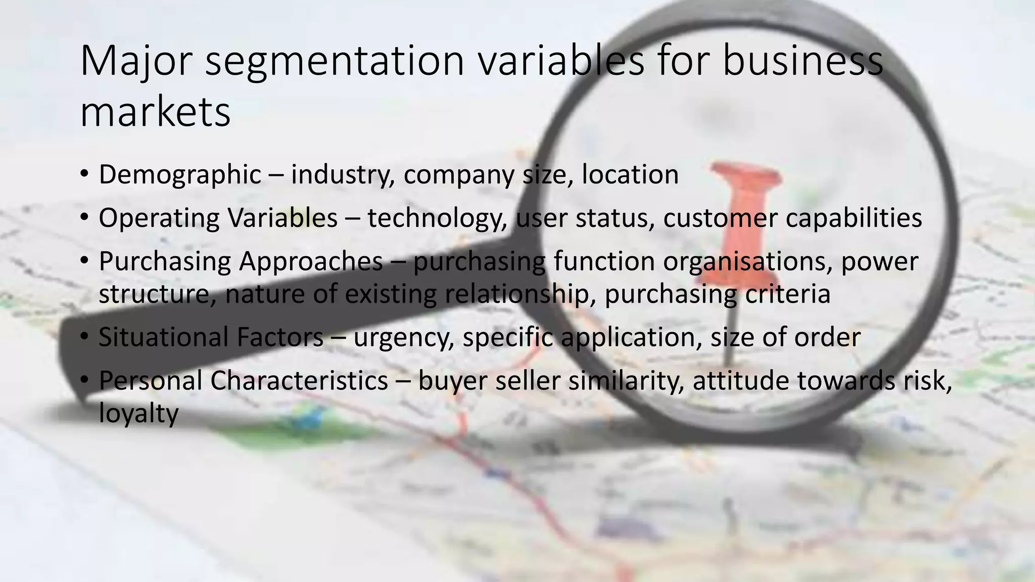 Major segmentation variables for business
markets
• Demographic – industry, company size, location
• Operating Variables – technology, user status, customer capabilities
• Purchasing Approaches – purchasing function organisations, power
structure, nature of existing relationship, purchasing criteria
• Situational Factors – urgency, specific application, size of order
• Personal Characteristics – buyer seller similarity, attitude towards risk,
loyalty
 