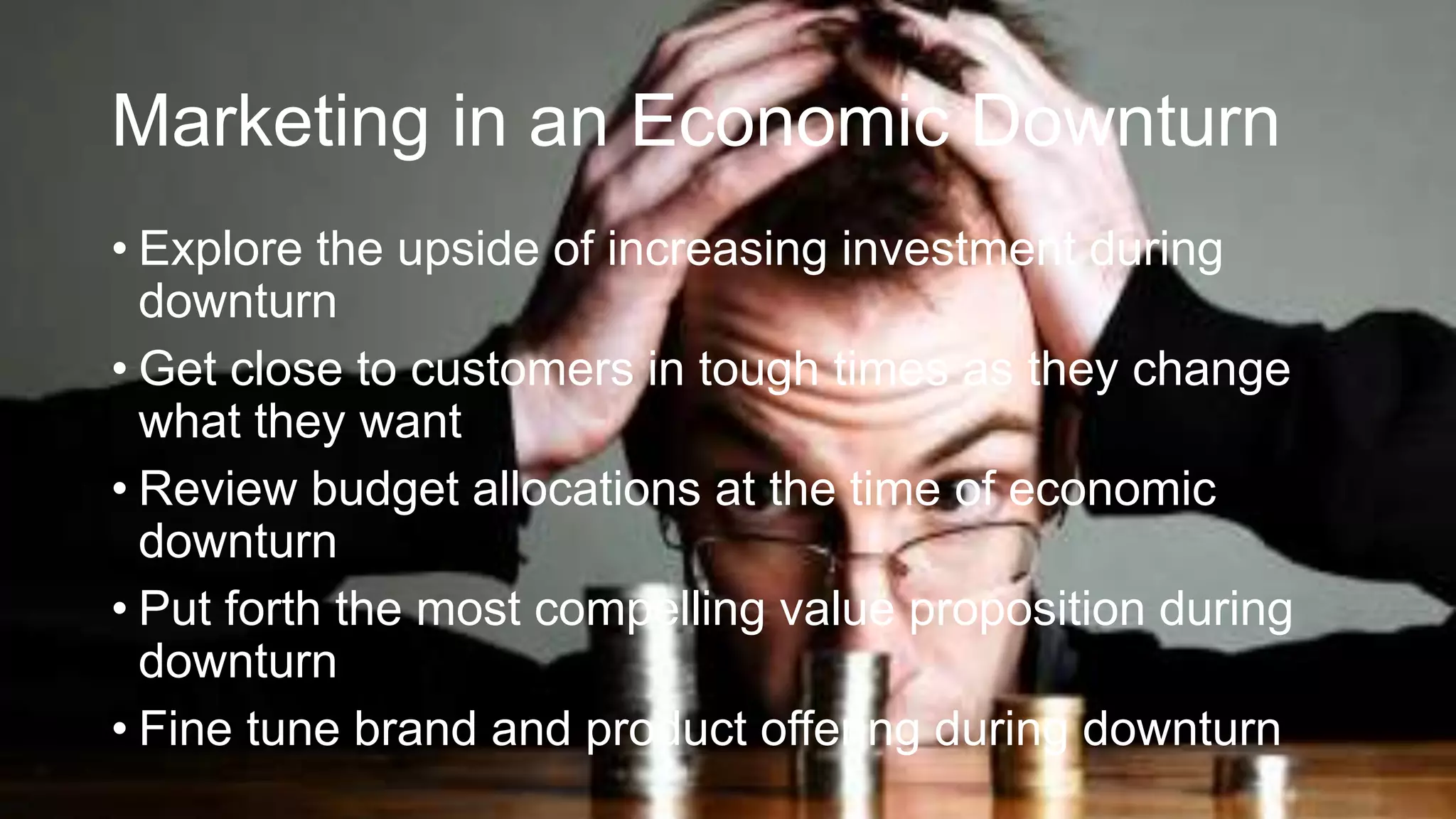 Marketing in an Economic Downturn
• Explore the upside of increasing investment during
downturn
• Get close to customers in tough times as they change
what they want
• Review budget allocations at the time of economic
downturn
• Put forth the most compelling value proposition during
downturn
• Fine tune brand and product offering during downturn
 