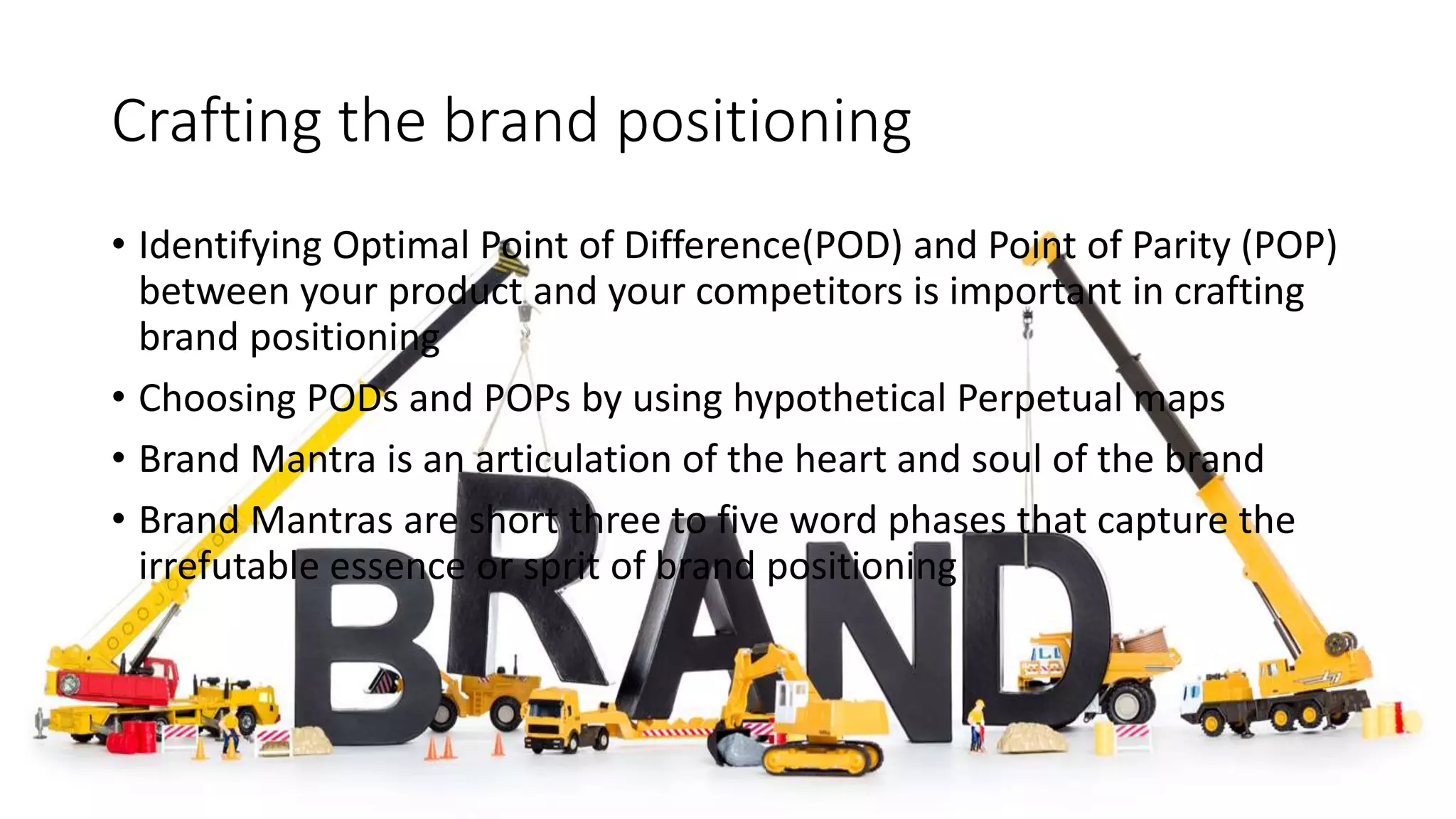 Crafting the brand positioning
• Identifying Optimal Point of Difference(POD) and Point of Parity (POP)
between your product and your competitors is important in crafting
brand positioning
• Choosing PODs and POPs by using hypothetical Perpetual maps
• Brand Mantra is an articulation of the heart and soul of the brand
• Brand Mantras are short three to five word phases that capture the
irrefutable essence or sprit of brand positioning
 