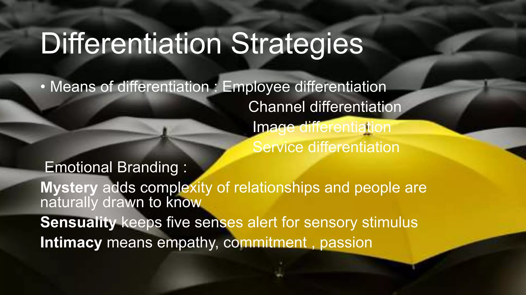 Differentiation Strategies
• Means of differentiation : Employee differentiation
Channel differentiation
Image differentiation
Service differentiation
Emotional Branding :
Mystery adds complexity of relationships and people are
naturally drawn to know
Sensuality keeps five senses alert for sensory stimulus
Intimacy means empathy, commitment , passion
 