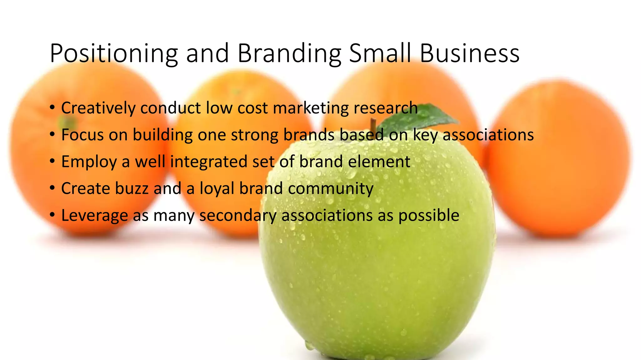Positioning and Branding Small Business
• Creatively conduct low cost marketing research
• Focus on building one strong brands based on key associations
• Employ a well integrated set of brand element
• Create buzz and a loyal brand community
• Leverage as many secondary associations as possible
 