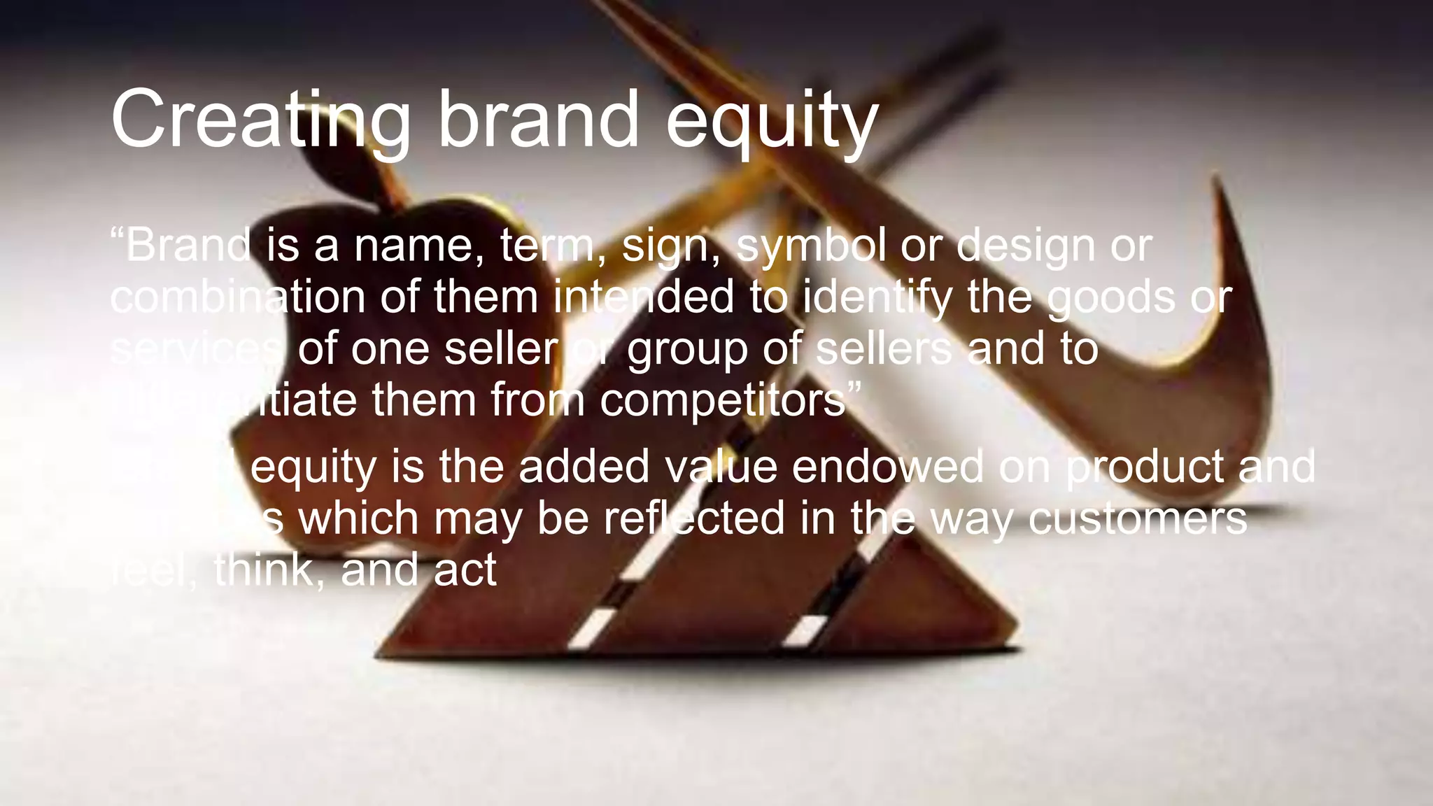 Creating brand equity
“Brand is a name, term, sign, symbol or design or
combination of them intended to identify the goods or
services of one seller or group of sellers and to
differentiate them from competitors”
Brand equity is the added value endowed on product and
services which may be reflected in the way customers
feel, think, and act
 