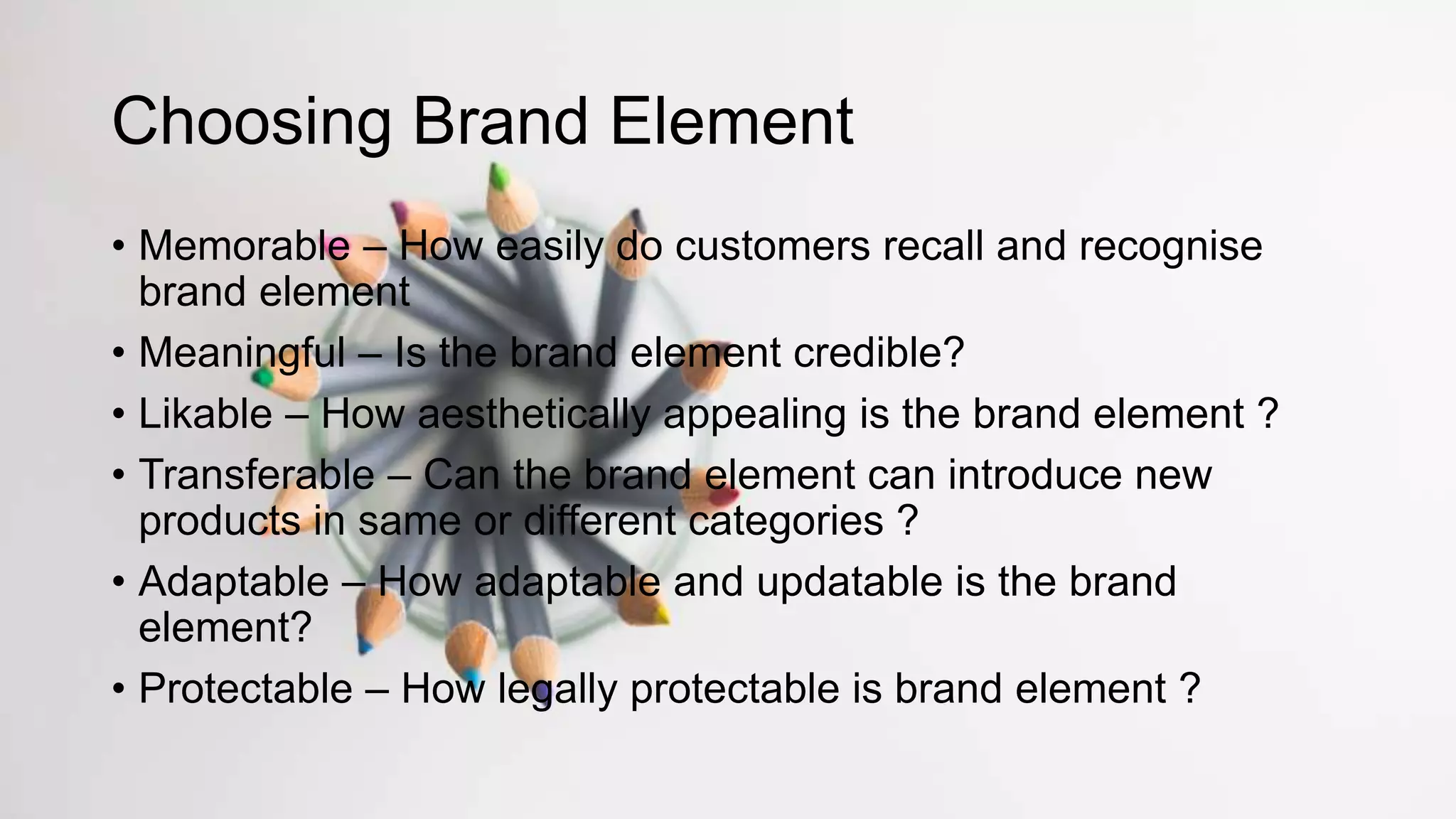 Choosing Brand Element
• Memorable – How easily do customers recall and recognise
brand element
• Meaningful – Is the brand element credible?
• Likable – How aesthetically appealing is the brand element ?
• Transferable – Can the brand element can introduce new
products in same or different categories ?
• Adaptable – How adaptable and updatable is the brand
element?
• Protectable – How legally protectable is brand element ?
 