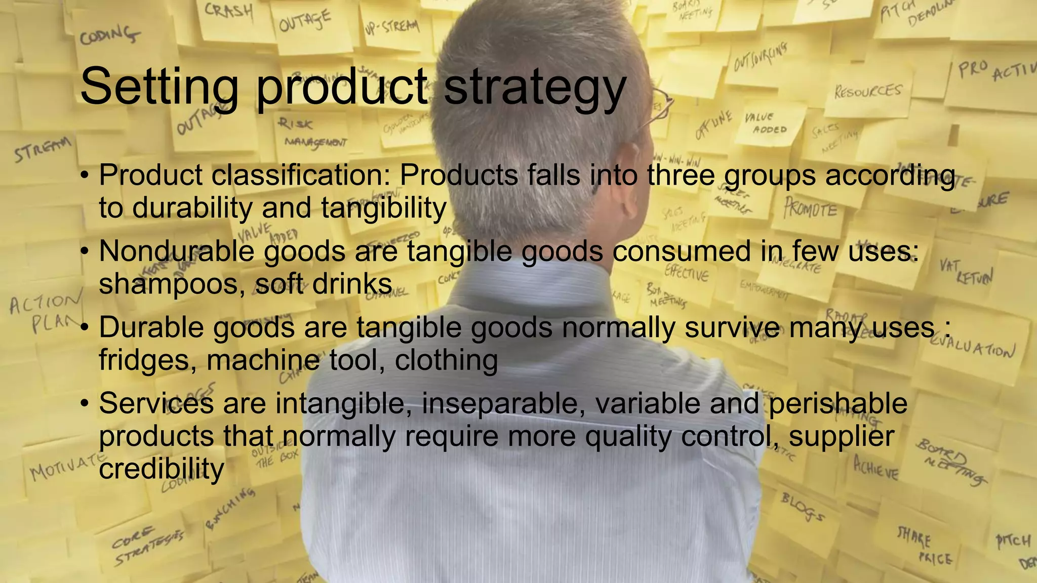 Setting product strategy
• Product classification: Products falls into three groups according
to durability and tangibility
• Nondurable goods are tangible goods consumed in few uses:
shampoos, soft drinks
• Durable goods are tangible goods normally survive many uses :
fridges, machine tool, clothing
• Services are intangible, inseparable, variable and perishable
products that normally require more quality control, supplier
credibility
 