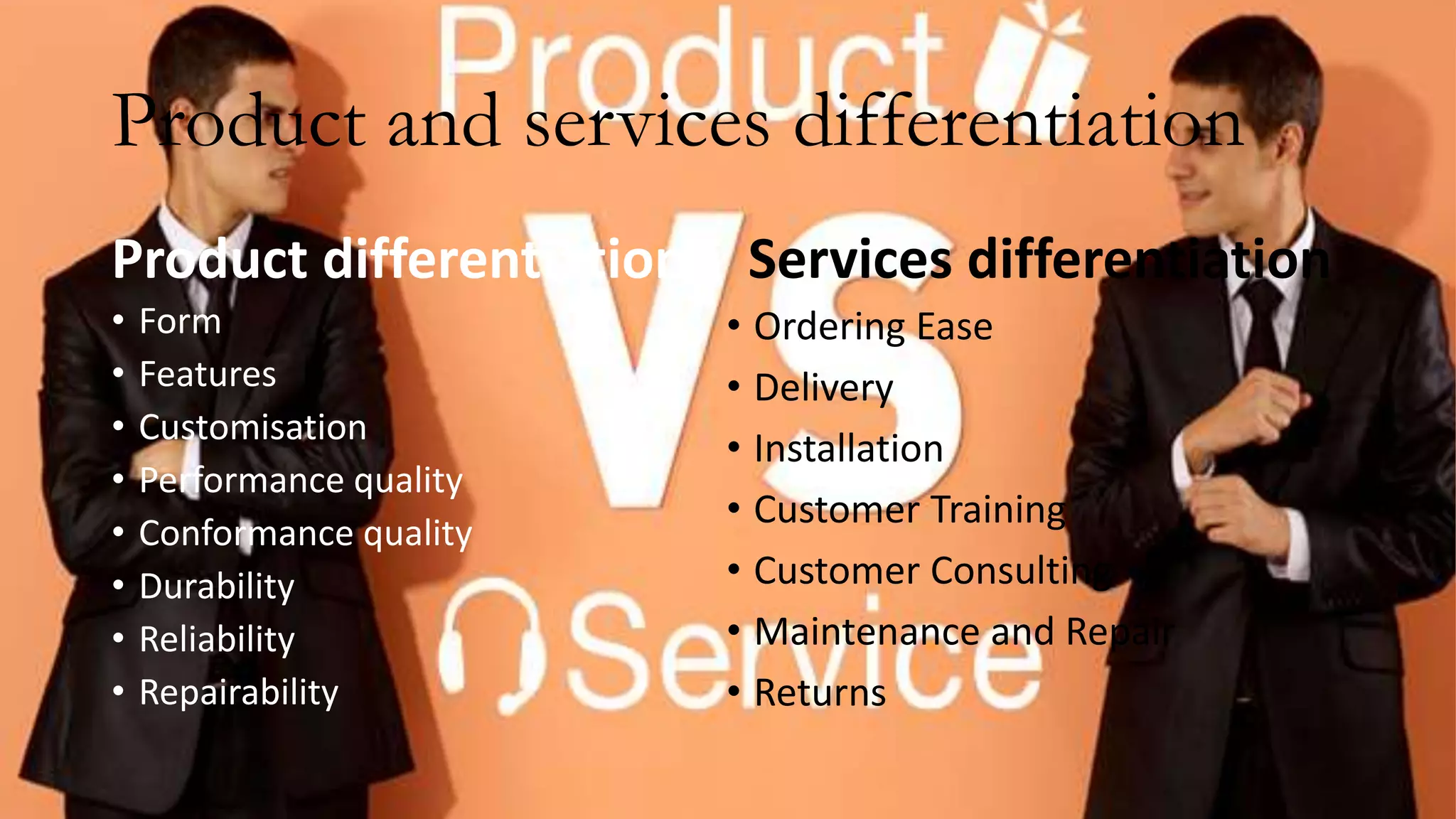 Product and services differentiation
Product differentiation
• Form
• Features
• Customisation
• Performance quality
• Conformance quality
• Durability
• Reliability
• Repairability
Services differentiation
• Ordering Ease
• Delivery
• Installation
• Customer Training
• Customer Consulting
• Maintenance and Repair
• Returns
 