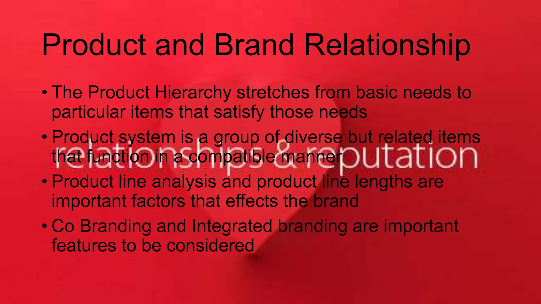 Product and Brand Relationship
• The Product Hierarchy stretches from basic needs to
particular items that satisfy those needs
• Product system is a group of diverse but related items
that function in a compatible manner
• Product line analysis and product line lengths are
important factors that effects the brand
• Co Branding and Integrated branding are important
features to be considered
 