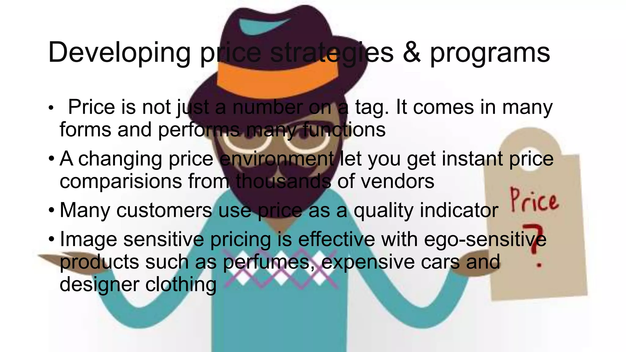 Developing price strategies & programs
• Price is not just a number on a tag. It comes in many
forms and performs many functions
• A changing price environment let you get instant price
comparisions from thousands of vendors
• Many customers use price as a quality indicator
• Image sensitive pricing is effective with ego-sensitive
products such as perfumes, expensive cars and
designer clothing
 