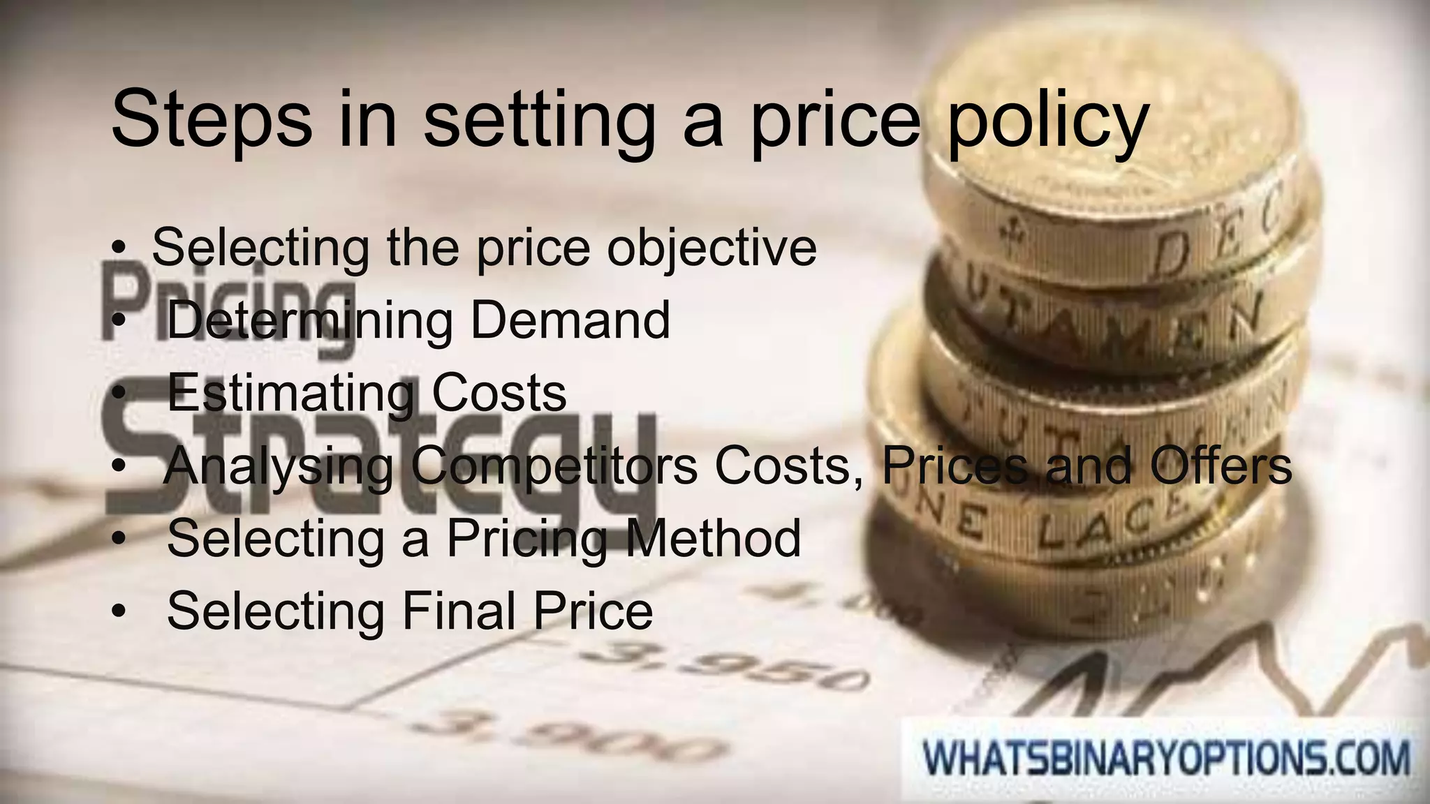 Steps in setting a price policy
• Selecting the price objective
• Determining Demand
• Estimating Costs
• Analysing Competitors Costs, Prices and Offers
• Selecting a Pricing Method
• Selecting Final Price
 