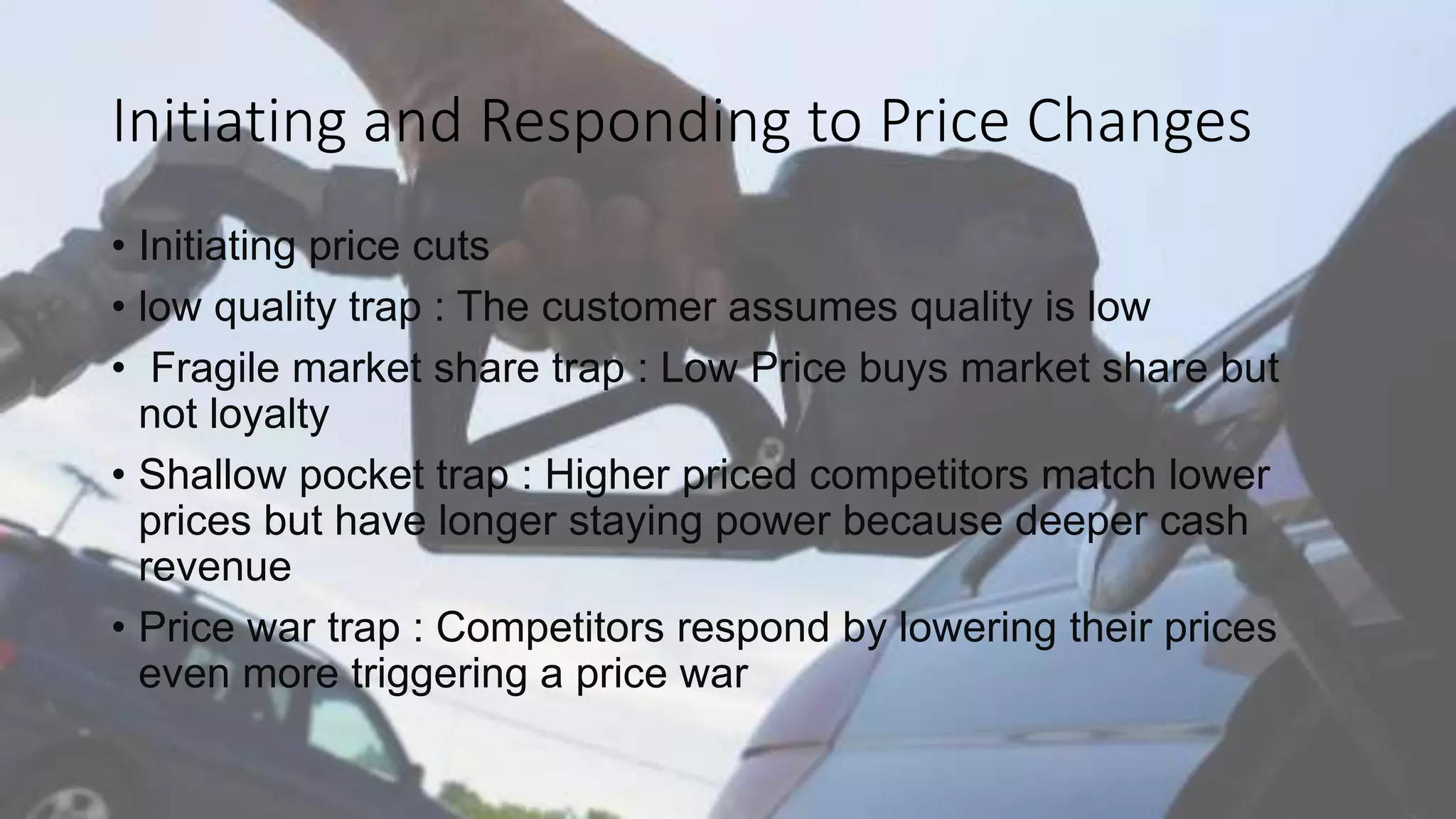 Initiating and Responding to Price Changes
• Initiating price cuts
• low quality trap : The customer assumes quality is low
• Fragile market share trap : Low Price buys market share but
not loyalty
• Shallow pocket trap : Higher priced competitors match lower
prices but have longer staying power because deeper cash
revenue
• Price war trap : Competitors respond by lowering their prices
even more triggering a price war
 