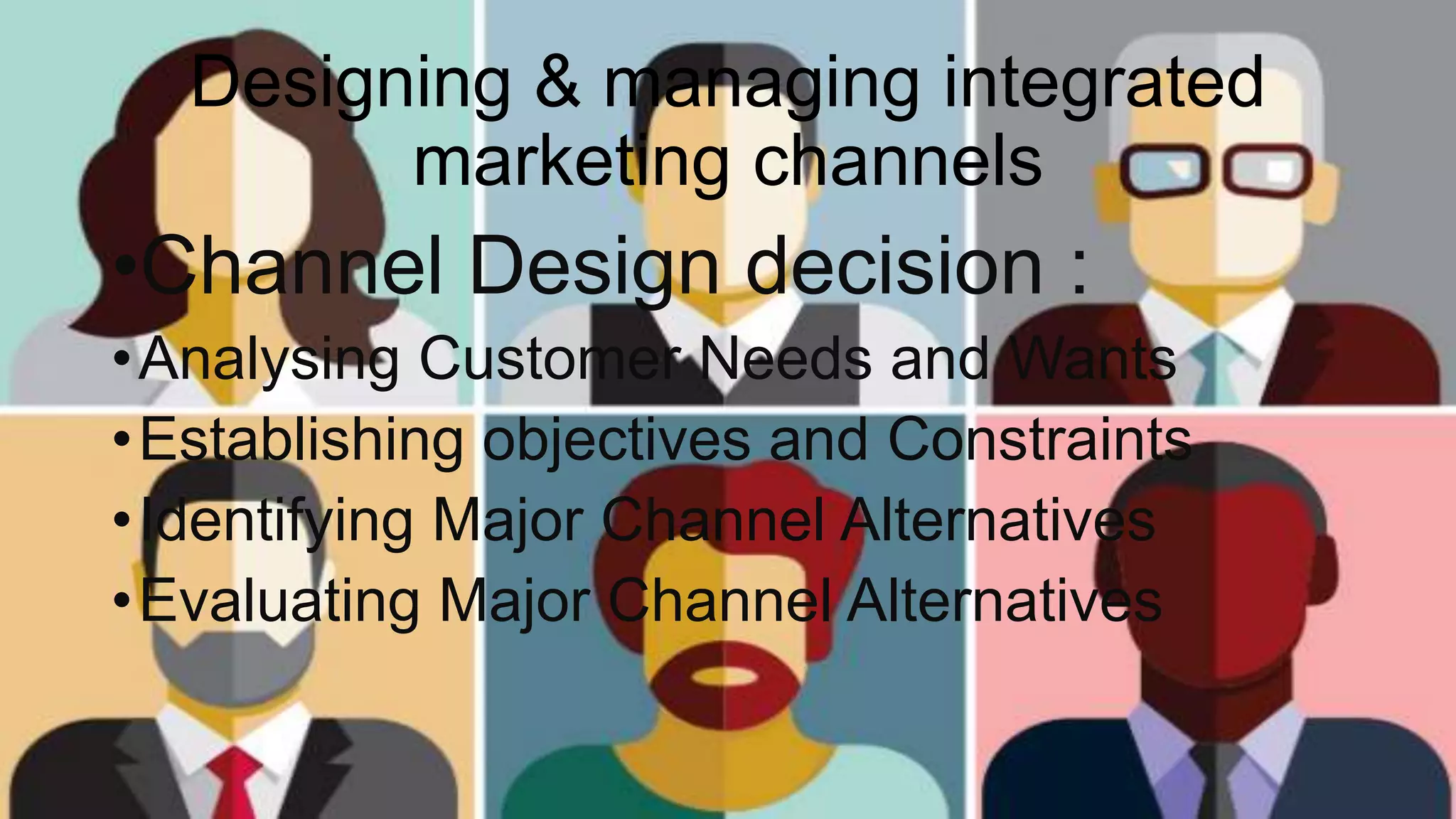 Designing & managing integrated
marketing channels
•Channel Design decision :
•Analysing Customer Needs and Wants
•Establishing objectives and Constraints
•Identifying Major Channel Alternatives
•Evaluating Major Channel Alternatives
 