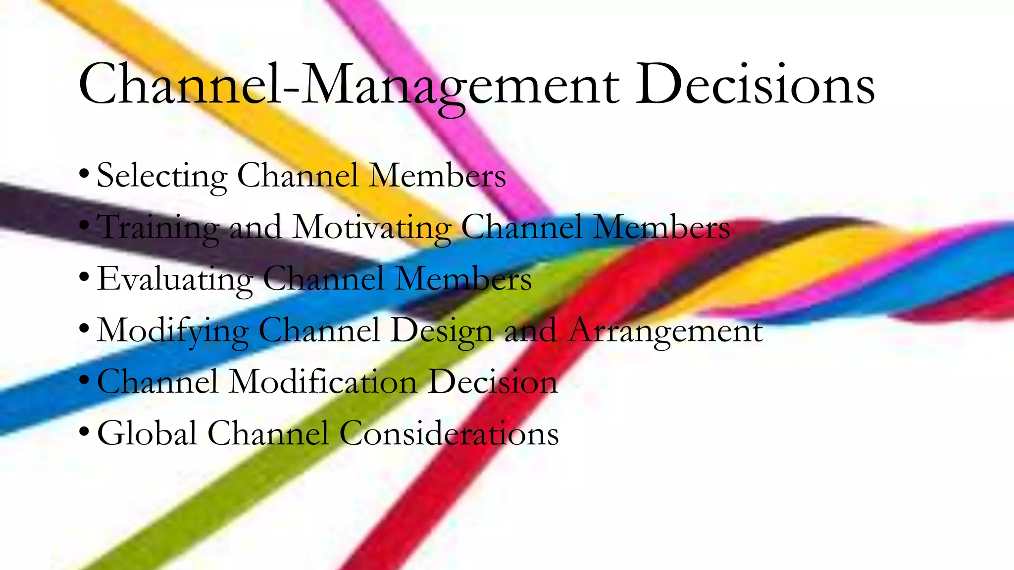 Channel-Management Decisions
• Selecting Channel Members
• Training and Motivating Channel Members
• Evaluating Channel Members
• Modifying Channel Design and Arrangement
• Channel Modification Decision
• Global Channel Considerations
 
