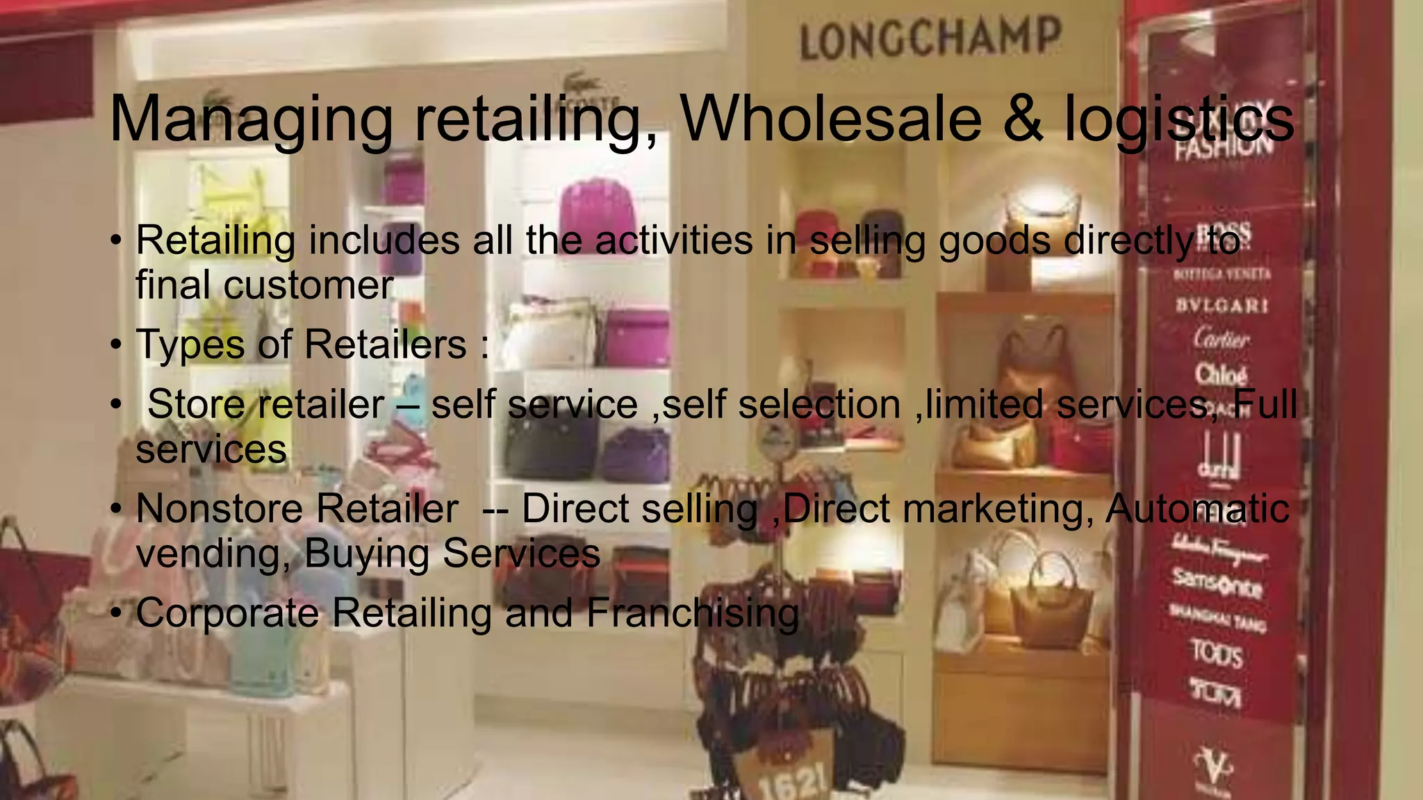 Managing retailing, Wholesale & logistics
• Retailing includes all the activities in selling goods directly to
final customer
• Types of Retailers :
• Store retailer – self service ,self selection ,limited services, Full
services
• Nonstore Retailer -- Direct selling ,Direct marketing, Automatic
vending, Buying Services
• Corporate Retailing and Franchising
 