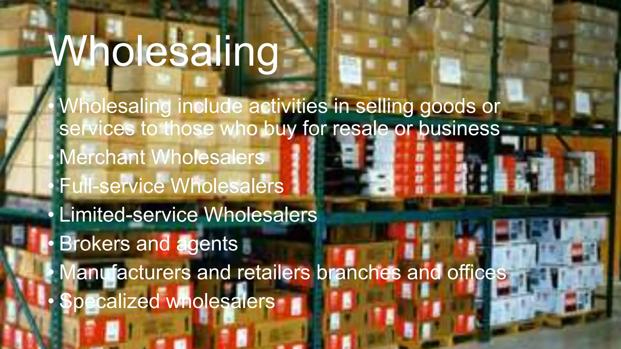 Wholesaling
• Wholesaling include activities in selling goods or
services to those who buy for resale or business
• Merchant Wholesalers
• Full-service Wholesalers
• Limited-service Wholesalers
• Brokers and agents
• Manufacturers and retailers branches and offices
• Specalized wholesalers
 
