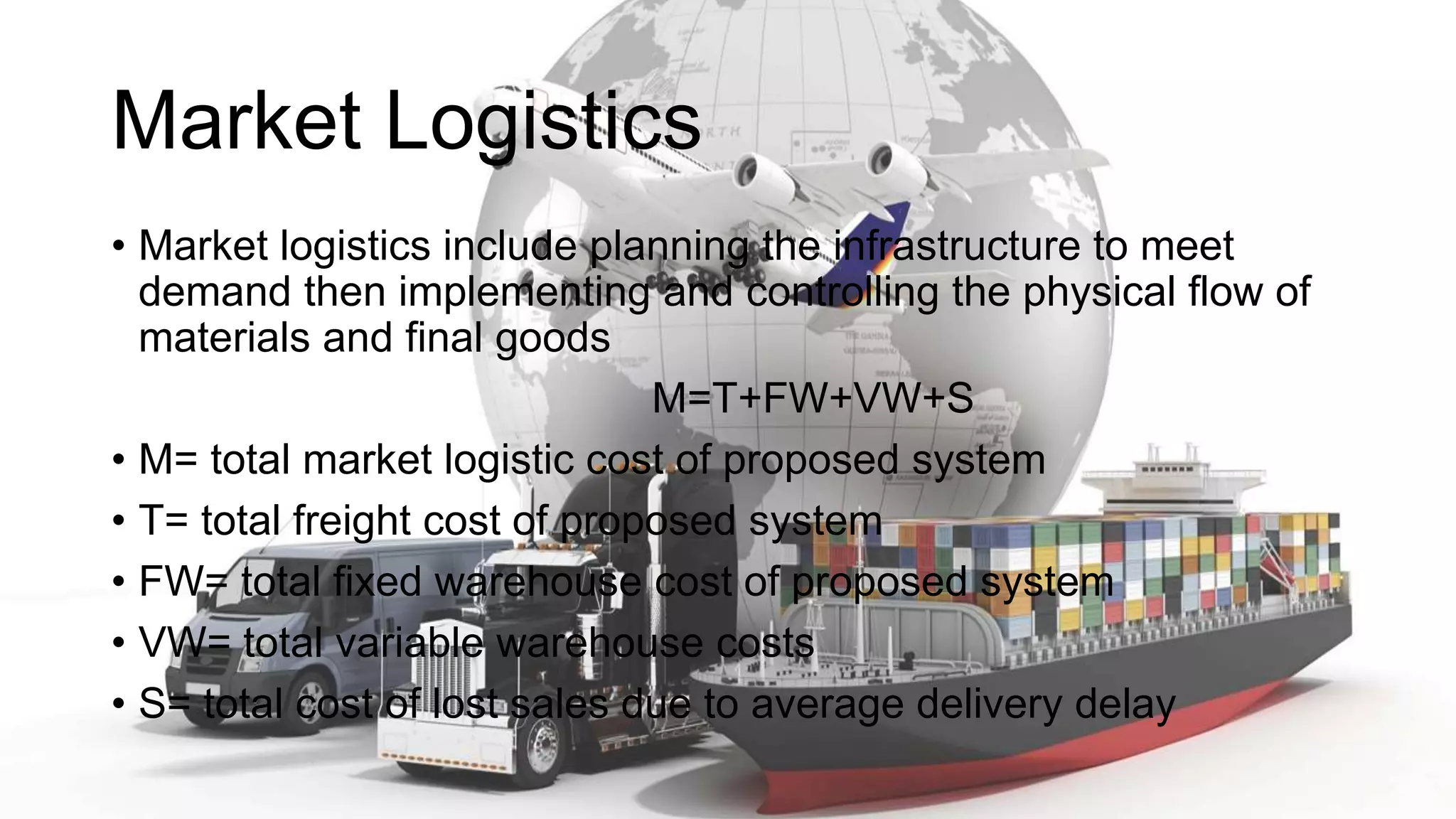 Market Logistics
• Market logistics include planning the infrastructure to meet
demand then implementing and controlling the physical flow of
materials and final goods
M=T+FW+VW+S
• M= total market logistic cost of proposed system
• T= total freight cost of proposed system
• FW= total fixed warehouse cost of proposed system
• VW= total variable warehouse costs
• S= total cost of lost sales due to average delivery delay
 