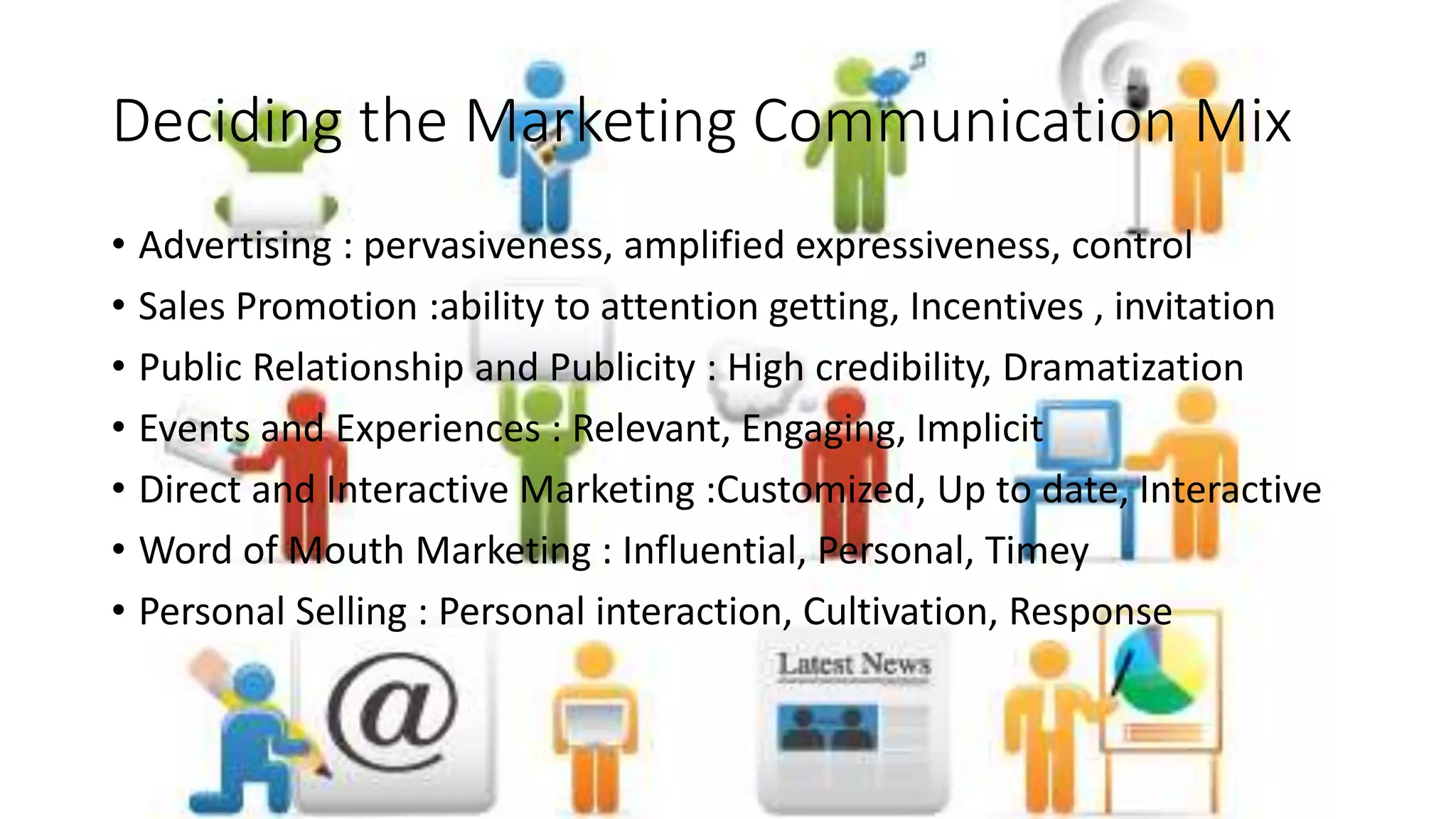 Deciding the Marketing Communication Mix
• Advertising : pervasiveness, amplified expressiveness, control
• Sales Promotion :ability to attention getting, Incentives , invitation
• Public Relationship and Publicity : High credibility, Dramatization
• Events and Experiences : Relevant, Engaging, Implicit
• Direct and Interactive Marketing :Customized, Up to date, Interactive
• Word of Mouth Marketing : Influential, Personal, Timey
• Personal Selling : Personal interaction, Cultivation, Response
 