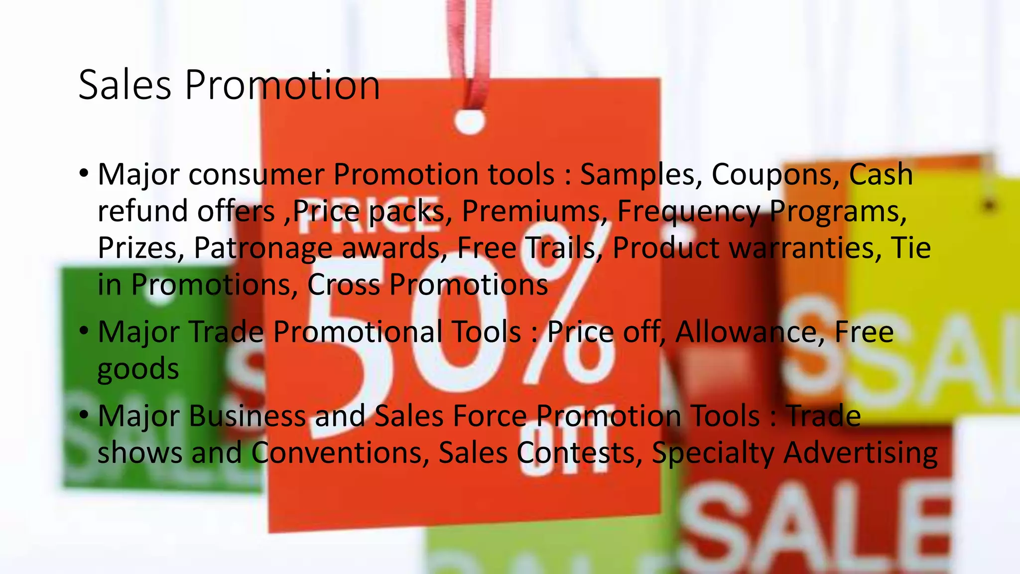 Sales Promotion
• Major consumer Promotion tools : Samples, Coupons, Cash
refund offers ,Price packs, Premiums, Frequency Programs,
Prizes, Patronage awards, Free Trails, Product warranties, Tie
in Promotions, Cross Promotions
• Major Trade Promotional Tools : Price off, Allowance, Free
goods
• Major Business and Sales Force Promotion Tools : Trade
shows and Conventions, Sales Contests, Specialty Advertising
 