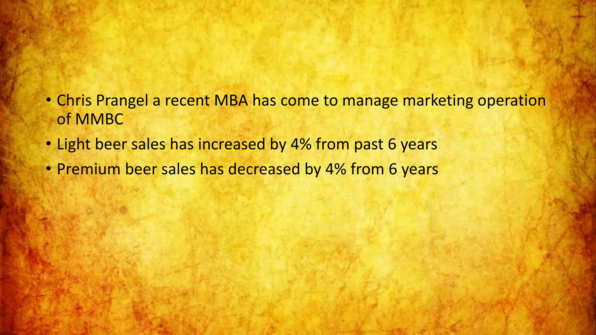 • Chris Prangel a recent MBA has come to manage marketing operation
of MMBC
• Light beer sales has increased by 4% from past 6 years
• Premium beer sales has decreased by 4% from 6 years
 
