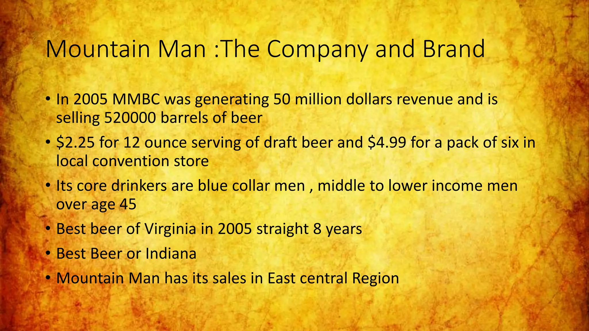 Mountain Man :The Company and Brand
• In 2005 MMBC was generating 50 million dollars revenue and is
selling 520000 barrels of beer
• $2.25 for 12 ounce serving of draft beer and $4.99 for a pack of six in
local convention store
• Its core drinkers are blue collar men , middle to lower income men
over age 45
• Best beer of Virginia in 2005 straight 8 years
• Best Beer or Indiana
• Mountain Man has its sales in East central Region
 
