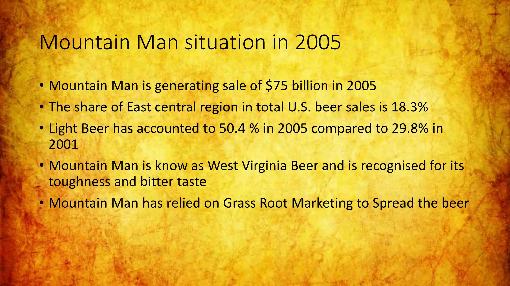 Mountain Man situation in 2005
• Mountain Man is generating sale of $75 billion in 2005
• The share of East central region in total U.S. beer sales is 18.3%
• Light Beer has accounted to 50.4 % in 2005 compared to 29.8% in
2001
• Mountain Man is know as West Virginia Beer and is recognised for its
toughness and bitter taste
• Mountain Man has relied on Grass Root Marketing to Spread the beer
 
