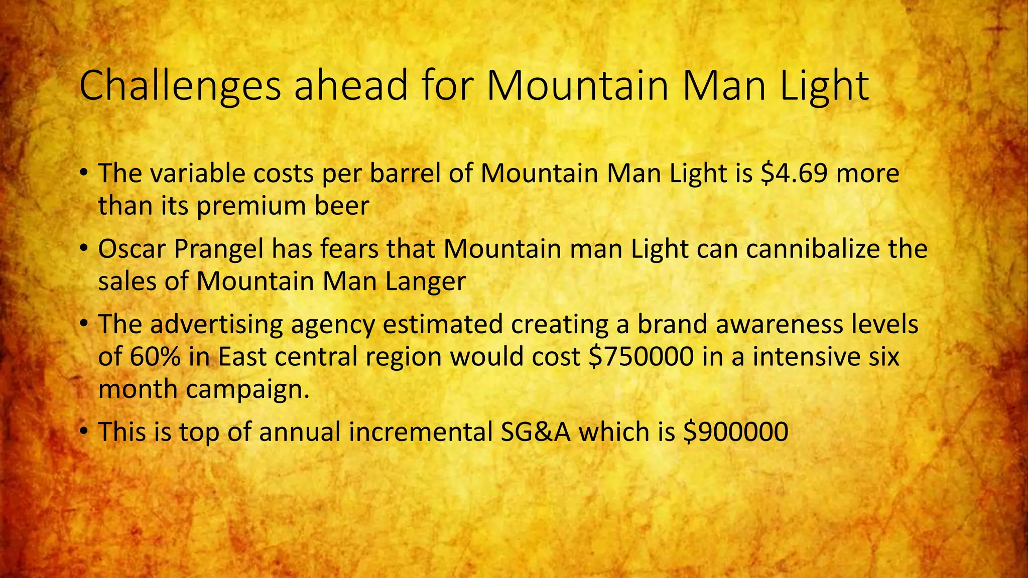 Challenges ahead for Mountain Man Light
• The variable costs per barrel of Mountain Man Light is $4.69 more
than its premium beer
• Oscar Prangel has fears that Mountain man Light can cannibalize the
sales of Mountain Man Langer
• The advertising agency estimated creating a brand awareness levels
of 60% in East central region would cost $750000 in a intensive six
month campaign.
• This is top of annual incremental SG&A which is $900000
 