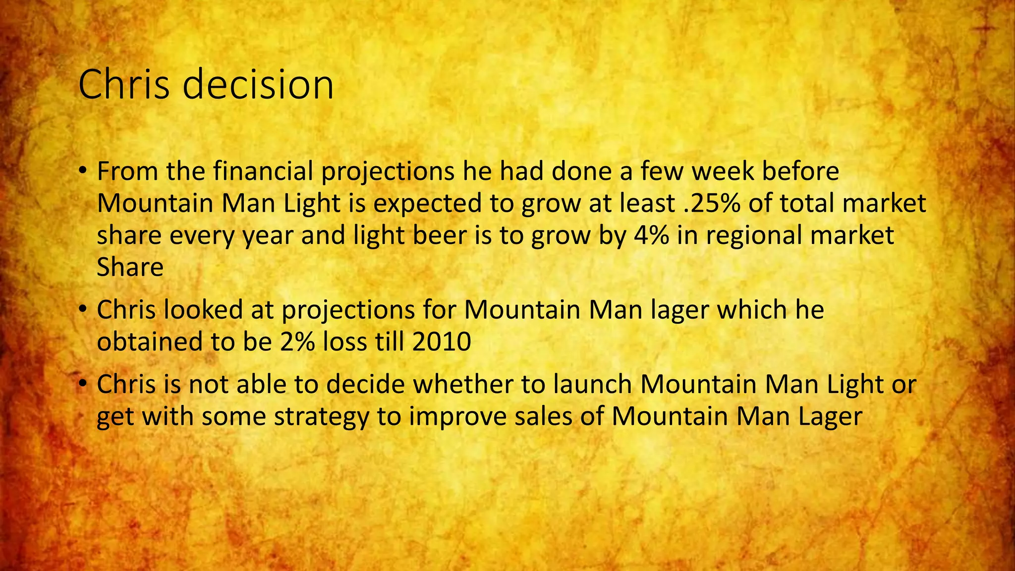 Chris decision
• From the financial projections he had done a few week before
Mountain Man Light is expected to grow at least .25% of total market
share every year and light beer is to grow by 4% in regional market
Share
• Chris looked at projections for Mountain Man lager which he
obtained to be 2% loss till 2010
• Chris is not able to decide whether to launch Mountain Man Light or
get with some strategy to improve sales of Mountain Man Lager
 