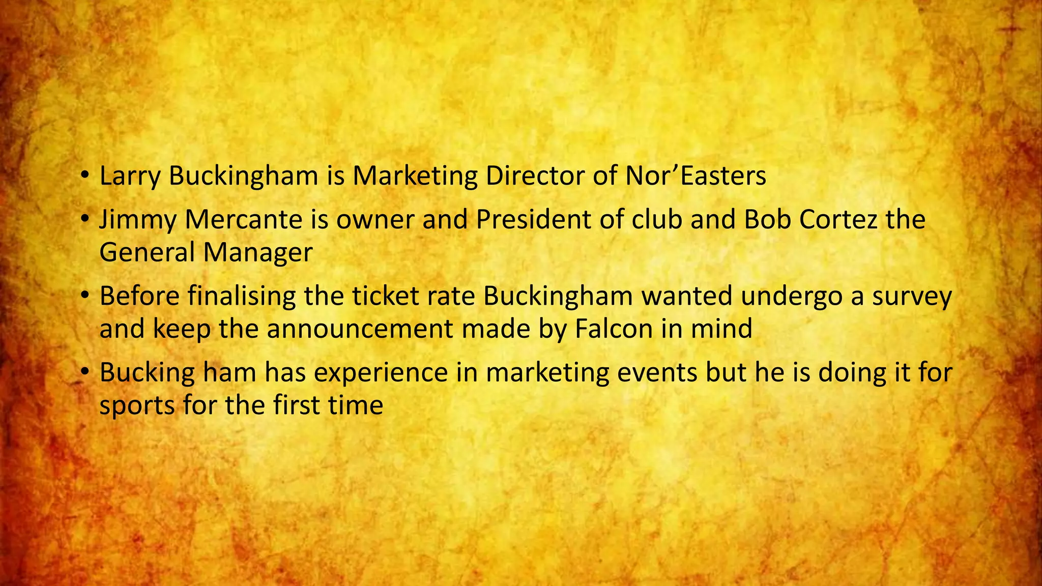 • Larry Buckingham is Marketing Director of Nor’Easters
• Jimmy Mercante is owner and President of club and Bob Cortez the
General Manager
• Before finalising the ticket rate Buckingham wanted undergo a survey
and keep the announcement made by Falcon in mind
• Bucking ham has experience in marketing events but he is doing it for
sports for the first time
 