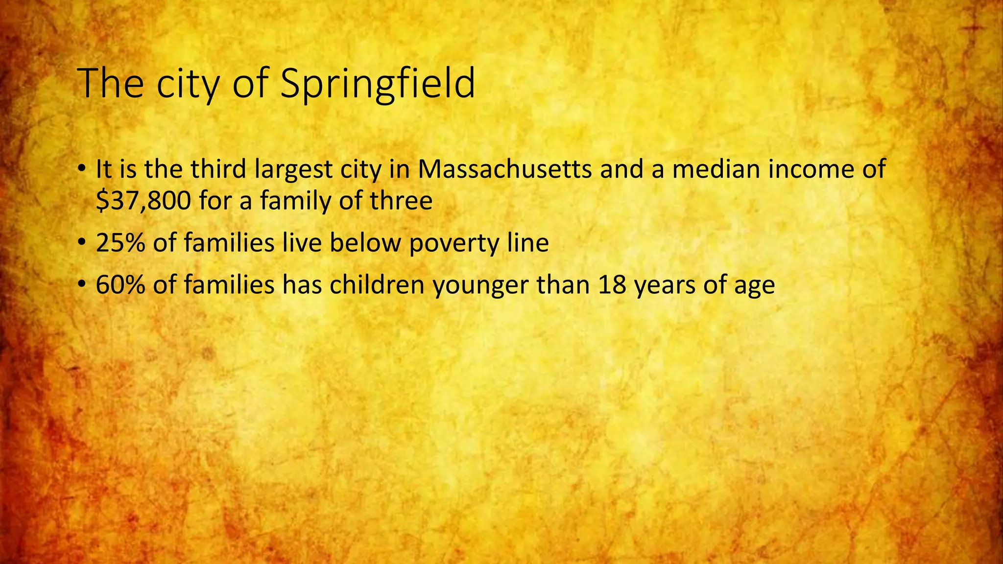 The city of Springfield
• It is the third largest city in Massachusetts and a median income of
$37,800 for a family of three
• 25% of families live below poverty line
• 60% of families has children younger than 18 years of age
 
