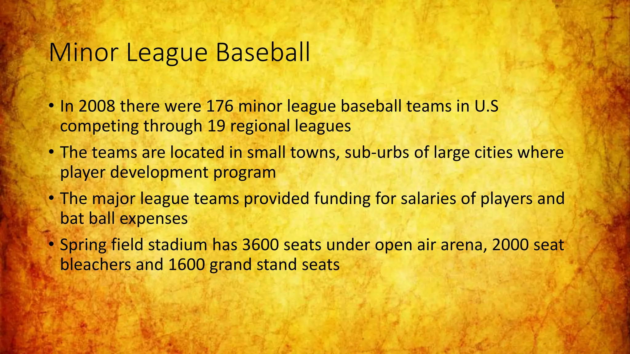 Minor League Baseball
• In 2008 there were 176 minor league baseball teams in U.S
competing through 19 regional leagues
• The teams are located in small towns, sub-urbs of large cities where
player development program
• The major league teams provided funding for salaries of players and
bat ball expenses
• Spring field stadium has 3600 seats under open air arena, 2000 seat
bleachers and 1600 grand stand seats
 