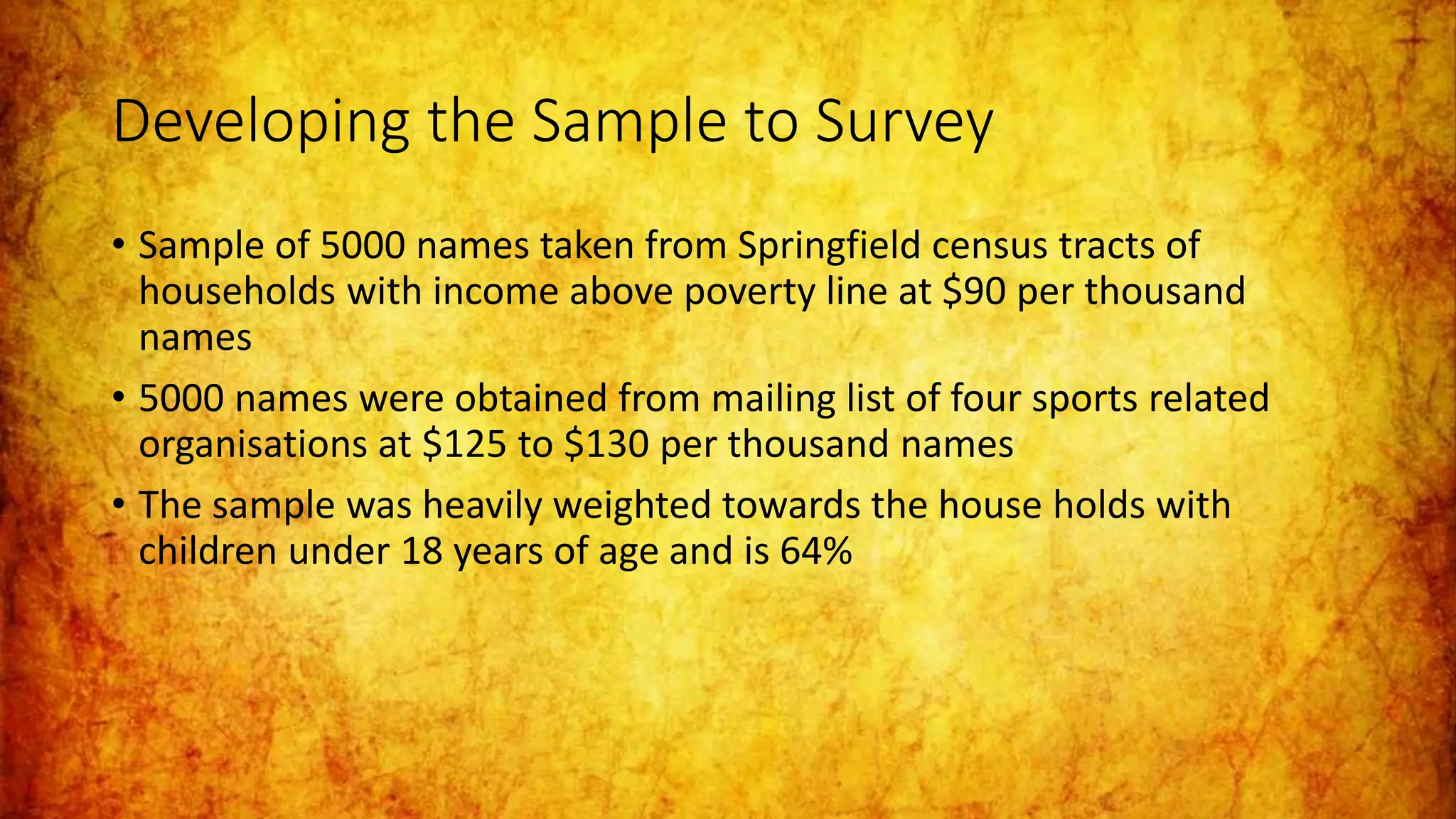 Developing the Sample to Survey
• Sample of 5000 names taken from Springfield census tracts of
households with income above poverty line at $90 per thousand
names
• 5000 names were obtained from mailing list of four sports related
organisations at $125 to $130 per thousand names
• The sample was heavily weighted towards the house holds with
children under 18 years of age and is 64%
 