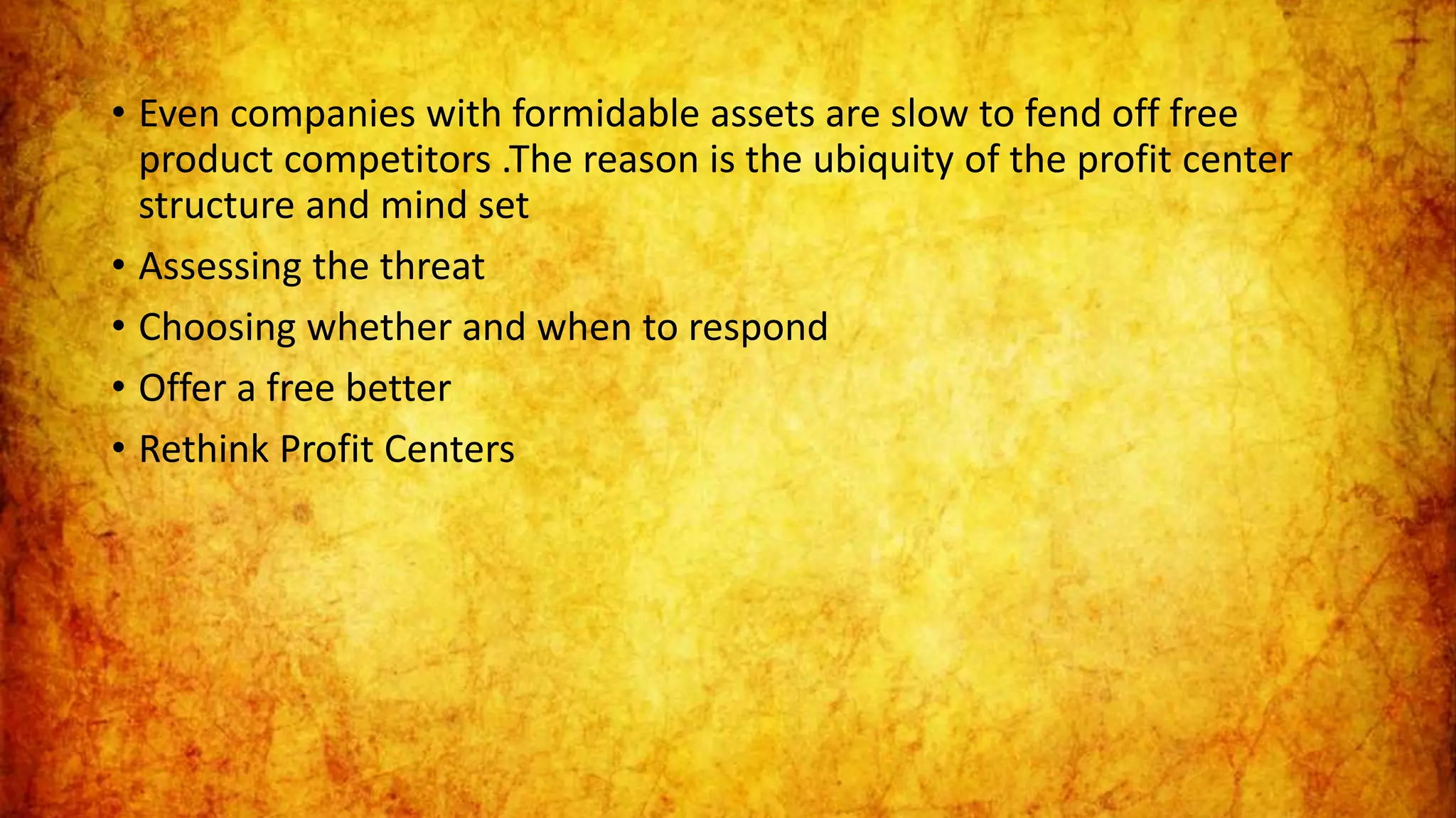 • Even companies with formidable assets are slow to fend off free
product competitors .The reason is the ubiquity of the profit center
structure and mind set
• Assessing the threat
• Choosing whether and when to respond
• Offer a free better
• Rethink Profit Centers
 