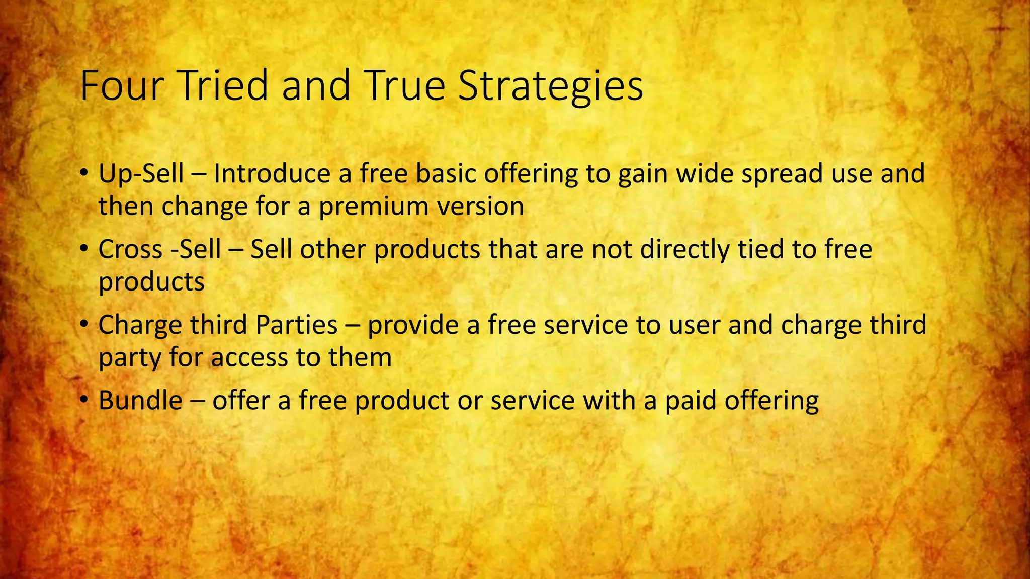 Four Tried and True Strategies
• Up-Sell – Introduce a free basic offering to gain wide spread use and
then change for a premium version
• Cross -Sell – Sell other products that are not directly tied to free
products
• Charge third Parties – provide a free service to user and charge third
party for access to them
• Bundle – offer a free product or service with a paid offering
 