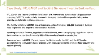 Case Study: IFC, GAFSP and Société Générale Invest in Burkina Faso
IFC, GAFSP and Société Générale investment of €70 million to Burkina Faso’s biggest cotton
company, SOFITEX, seeks to help farmers in its supply chain address productivity, water
scarcity, and climate resilience concerns
The facility will allow SOFITEX to purchase raw cotton from over 160,000 farmers in Burkina
Faso to process and export to international markets
Working with local farmers, suppliers and distributors, SOFITEX is playing a significant role in
job-creation, accounting for nearly 80% of Burkina Faso’s cotton production
Donor partners to GAFSP (Canada, Japan, the Netherlands, the U.K. and the U.S) make
possible for IFC to invest in riskier projects with strong potential to promote food security and
reduce poverty
Source: IFC, Ouagadougou, Burkina Faso, 12 May 2015
 