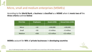 According to the World Bank, a business is classified as a MSME when it meets two of the
three criteria outlined below
MSMEs account for 90% of private businesses in developing countries
Micro, small and medium enterprises (MSMEs)
Firm Size Employees Assets (US$) Annual Sales (US$)
Micro <10 <100,000 <100,000
Small <50 <3 million <3 million
Medium <300 <15 million <15 million
Source: The SME Banking Knowledge Guide, IFC 2009; Increasing MSME access to climate finance, CDKN and Dalberg, September 2015
 
