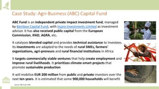ABC Fund is an independent private impact investment fund, managed
by Bamboo Capital Fund, with Injaro Investments Limited as investment
advisor. It has also received public capital from the European
Commission, IFAD, AGRA, etc.
It catalyses blended capital and provides technical assistance to investees.
Its investments are adapted to the needs of rural SMEs, farmers'
organizations, agri-preneurs and rural financial institutions in Africa
It targets commercially viable ventures that help create employment and
improve rural livelihoods. It prioritizes climate-smart projects that
promote sustainable production
It will mobilise EUR 200 million from public and private investors over the
next ten years. It is estimated that some 900,000 households will benefit
Case Study: Agri-Business (ABC) Capital Fund
Source: ABC Fund, IFAD
 