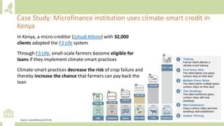 In Kenya, a micro-creditor (Juhudi Kilimo) with 32,000
clients adopted the F3 Life system
Through F3 Life, small-scale farmers become eligible for
loans if they implement climate-smart practices
Climate-smart practices decrease the risk of crop failure and
thereby increase the chance that farmers can pay back the
loan
Case Study: Microfinance institution uses climate-smart credit in
Kenya
Source: Juhudi Kilimo and F3 Life
 