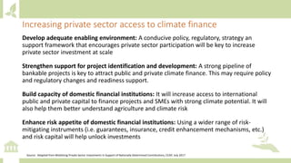 Develop adequate enabling environment: A conducive policy, regulatory, strategy an
support framework that encourages private sector participation will be key to increase
private sector investment at scale
Strengthen support for project identification and development: A strong pipeline of
bankable projects is key to attract public and private climate finance. This may require policy
and regulatory changes and readiness support.
Build capacity of domestic financial institutions: It will increase access to international
public and private capital to finance projects and SMEs with strong climate potential. It will
also help them better understand agriculture and climate risk
Enhance risk appetite of domestic financial institutions: Using a wider range of risk-
mitigating instruments (i.e. guarantees, insurance, credit enhancement mechanisms, etc.)
and risk capital will help unlock investments
Increasing private sector access to climate finance
Source: Adapted from Mobilizing Private Sector Investments in Support of Nationally Determined Contributions, CCAP, July 2017
 