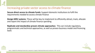 Secure direct access to climate funds: Support domestic institutions to fulfil the
requirements needed to access climate finance
Design MRV systems: These will be key to implement to efficiently attract, track, allocate
and report the impact of climate finance spending
Replicate and standardize proven climate approaches: This can include regulatory,
programmatic and technical approaches, as well as proven business model and financing
tools
Increasing private sector access to climate finance
Source: Adapted from Mobilizing Private Sector Investments in Support of Nationally Determined Contributions, CCAP, July 2017
 