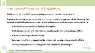 Public sector sets the NDC, whereas private sector is critical to implement it
Engaging the private sector in the NDC process can can help bridge part of the financing gap,
support sustainable economic growth, social inclusion and environmental conservation by:
• Aligning long-term public and private strategies
• Mobilizing domestic and international private capital and technical capabilities
• Create numerous job opportunities
• Leverage the efforts of governments, engage civil society and community efforts
• Develop innovative climate mitigation and adaptation technologies
Importance of Private Sector Engagement
Source: UNDP, Private Sector Engagement and Coordination Framework, April 2019
 