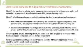 Identify the barriers to private sector investment across relevant priority actions: policy and
regulatory environment, actual or perceived risks, transaction costs, etc.
Identify what interventions are needed to address barriers for private sector investment:
• Non-financial interventions: strengthening the rule of law, support competition and
policy reform, reduce government intervention, strengthen investment policy, etc.
• Financial interventions: risk-mitigation instruments, tax breaks, feed-in tariffs, public-
private partnerships, financing to value chain actors (i.e. grants, concessional debt, etc).
Develop public–private financing structures and launch pilot projects to showcase viable
business models and attract further climate investment
Review approaches used by peer countries and consider if they are applicable in your
country. Explore south-south cooperation
Assess and enhance the domestic investment environment
Source: CDKN Planning for NDC Implementation: A Quick-Start Guide
 