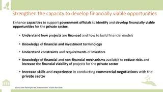 Enhance capacities to support government officials to identify and develop financially viable
opportunities for the private sector:
• Understand how projects are financed and how to build financial models
• Knowledge of financial and investment terminology
• Understand constraints and requirements of investors
• Knowledge of financial and non-financial mechanisms available to reduce risks and
increase the financial viability of projects for the private sector
• Increase skills and experience in conducting commercial negotiations with the
private sector
Strengthen the capacity to develop financially viable opportunities
Source: CDKN Planning for NDC Implementation: A Quick-Start Guide
 
