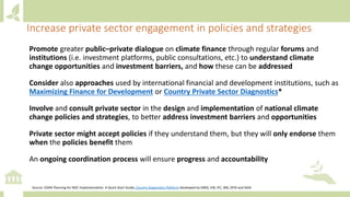 Promote greater public–private dialogue on climate finance through regular forums and
institutions (i.e. investment platforms, public consultations, etc.) to understand climate
change opportunities and investment barriers, and how these can be addressed
Consider also approaches used by international financial and development institutions, such as
Maximizing Finance for Development or Country Private Sector Diagnostics*
Involve and consult private sector in the design and implementation of national climate
change policies and strategies, to better address investment barriers and opportunities
Private sector might accept policies if they understand them, but they will only endorse them
when the policies benefit them
An ongoing coordination process will ensure progress and accountability
Source: CDKN Planning for NDC Implementation: A Quick-Start Guide; Country Diagnostics Platform developed by EBRD, EIB, IFC, WB, DFID and SIDA
Increase private sector engagement in policies and strategies
 