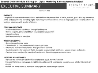 OVERVIEW
This proposal assesses the Essence Tours website from the perspectives of traffic, content, goal URLs, top conversion
paths, and social media, providing digital marketing recommendations aimed at helping Essence Tours to achieve its
business objectives with greater efficiency.
COMPANY OBJECTIVES
• Drive increased take up of tours through lead capture
• Deliver bespoke, personalized tours for prospects & customers
• Inspire travellers
• Build a community of travellers
WEBSITE OBJECTIVES
• Generate ongoing new leads
• Convert leads to customers who take up tour packages
• Inform and build brand awareness through website content
• Create interactive hero content that is shareable across multiple platforms - videos, images and stories
• Create a forum platform for travellers/members to share their experiences on tours
PROPOSED WEBSITE GOALS
• Increase the conversion rate from visitors to leads by 2% month on month
• Increase the time on homepage of mobile visitors to over 40 seconds and reduce bounce rate by 5% month on
month
• Deliver 5% more traffic to individual tour pages and brochure sign-up form
EXECUTIVE SUMMARY
Period June 2015
Squared Online Module 4: Group 14. Digital Marketing & Measurement Proposal
 