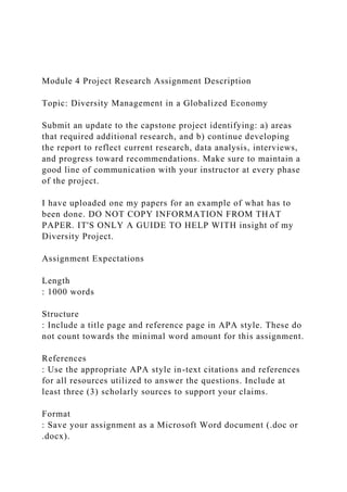 Module 4 Project Research Assignment Description
Topic: Diversity Management in a Globalized Economy
Submit an update to the capstone project identifying: a) areas
that required additional research, and b) continue developing
the report to reflect current research, data analysis, interviews,
and progress toward recommendations. Make sure to maintain a
good line of communication with your instructor at every phase
of the project.
I have uploaded one my papers for an example of what has to
been done. DO NOT COPY INFORMATION FROM THAT
PAPER. IT'S ONLY A GUIDE TO HELP WITH insight of my
Diversity Project.
Assignment Expectations
Length
: 1000 words
Structure
: Include a title page and reference page in APA style. These do
not count towards the minimal word amount for this assignment.
References
: Use the appropriate APA style in-text citations and references
for all resources utilized to answer the questions. Include at
least three (3) scholarly sources to support your claims.
Format
: Save your assignment as a Microsoft Word document (.doc or
.docx).
 