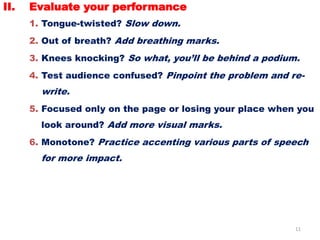 11
II. Evaluate your performance
1. Tongue-twisted? Slow down.
2. Out of breath? Add breathing marks.
3. Knees knocking? So what, you’ll be behind a podium.
4. Test audience confused? Pinpoint the problem and re-
write.
5. Focused only on the page or losing your place when you
look around? Add more visual marks.
6. Monotone? Practice accenting various parts of speech
for more impact.
 
