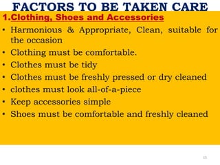 FACTORS TO BE TAKEN CARE
1.Clothing, Shoes and Accessories
• Harmonious & Appropriate, Clean, suitable for
the occasion
• Clothing must be comfortable.
• Clothes must be tidy
• Clothes must be freshly pressed or dry cleaned
• clothes must look all-of-a-piece
• Keep accessories simple
• Shoes must be comfortable and freshly cleaned
15
 