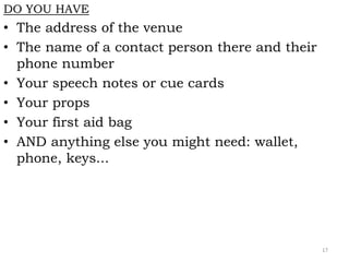 DO YOU HAVE
• The address of the venue
• The name of a contact person there and their
phone number
• Your speech notes or cue cards
• Your props
• Your first aid bag
• AND anything else you might need: wallet,
phone, keys...
17
 